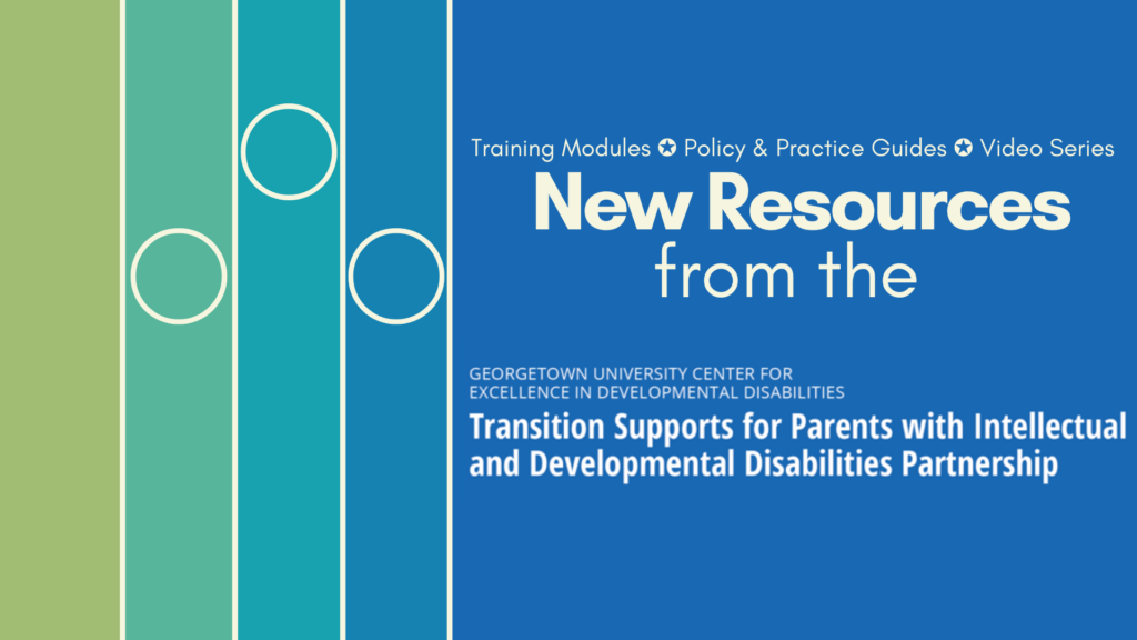 An announcement that reads "training modules ✪ policy & practice guides ✪ video series [in bold] new resources from the Georgetown University Center for Excellence in Developmental Disabilities Transition Supports for Parents with Intellectual and Developmental Disabilities Partnership". On the left are a blue and green gradient of lines and circles