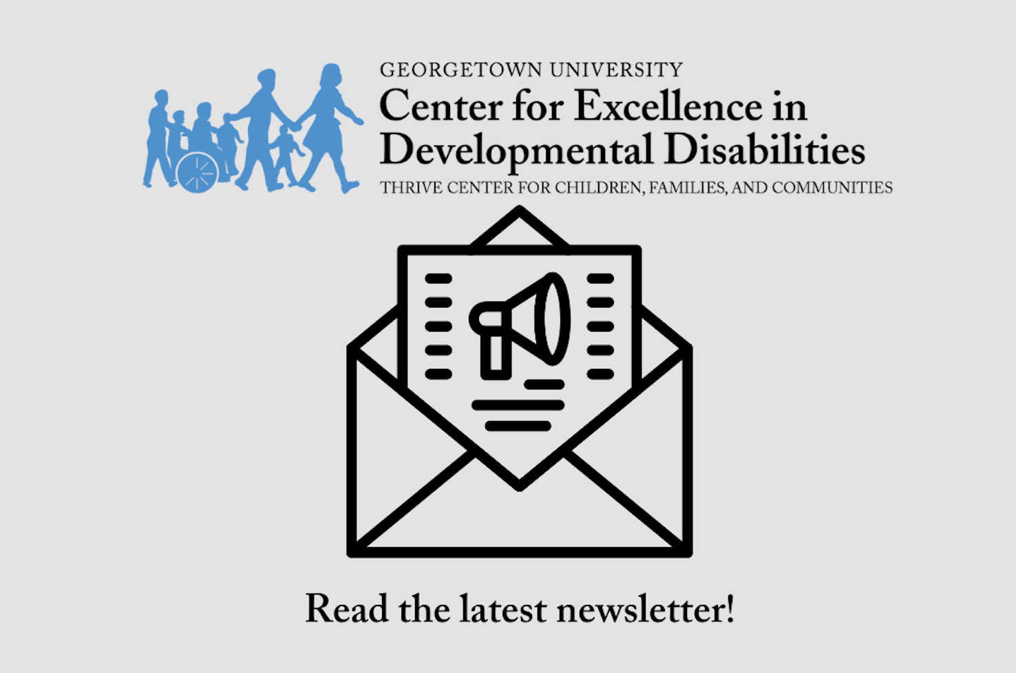 An icon of an envelope and a megaphone with text that says Read the latest newsletter. The logo for the Georgetown University Center for Excellence in Developmental Disabilities at the Thrive Center for Children, Families, and Communities